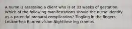 A nurse is assessing a client who is at 33 weeks of gestation. Which of the following manifestations should the nurse identify as a potential prenatal complication? Tingling in the fingers Leukorrhea Blurred vision Nighttime leg cramps