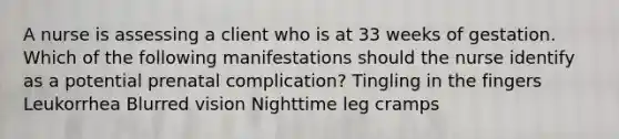 A nurse is assessing a client who is at 33 weeks of gestation. Which of the following manifestations should the nurse identify as a potential prenatal complication? Tingling in the fingers Leukorrhea Blurred vision Nighttime leg cramps