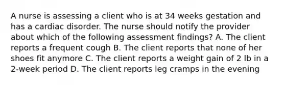 A nurse is assessing a client who is at 34 weeks gestation and has a cardiac disorder. The nurse should notify the provider about which of the following assessment findings? A. The client reports a frequent cough B. The client reports that none of her shoes fit anymore C. The client reports a weight gain of 2 lb in a 2-week period D. The client reports leg cramps in the evening