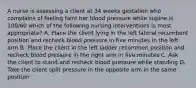 A nurse is assessing a client at 34 weeks gestation who complains of feeling faint her blood pressure while supine is 100/60 which of the following nursing interventions is most appropriate? A. Place the client lying in the left lateral recumbent position and recheck blood pressure in five minutes in the left arm B. Place the client in the left ladder recommen position and recheck blood pressure in the right arm in five minutes C. Ask the client to stand and recheck blood pressure while standing D. Take the client split pressure in the opposite arm in the same position