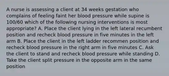 A nurse is assessing a client at 34 weeks gestation who complains of feeling faint her blood pressure while supine is 100/60 which of the following nursing interventions is most appropriate? A. Place the client lying in the left lateral recumbent position and recheck blood pressure in five minutes in the left arm B. Place the client in the left ladder recommen position and recheck blood pressure in the right arm in five minutes C. Ask the client to stand and recheck blood pressure while standing D. Take the client split pressure in the opposite arm in the same position