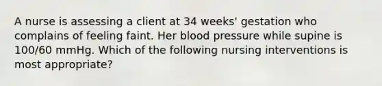 A nurse is assessing a client at 34 weeks' gestation who complains of feeling faint. Her blood pressure while supine is 100/60 mmHg. Which of the following nursing interventions is most appropriate?