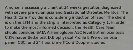 A nurse is assessing a client at 34 weeks gestation diagnosed with severe pre-eclampsia and Gestational Diabetes Mellitus. The Health Care Provider is considering induction of labor. The client is on the EFM and the strip is interpreted as Category 1. In order to make the most informed decision, the Health Care Team should consider. SATA A.Hemoglobin A1C level B.Amniocentesis C.Kleihauer Betke test D.Biophysical Profile E.Pre-eclampsia panel, CBC, and 24-hour urine F.Cord Doppler studies