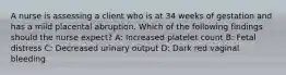 A nurse is assessing a client who is at 34 weeks of gestation and has a mild placental abruption. Which of the following findings should the nurse expect? A: Increased platelet count B: Fetal distress C: Decreased urinary output D: Dark red vaginal bleeding