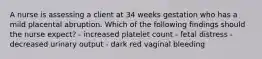 A nurse is assessing a client at 34 weeks gestation who has a mild placental abruption. Which of the following findings should the nurse expect? - increased platelet count - fetal distress - decreased urinary output - dark red vaginal bleeding