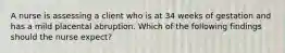 A nurse is assessing a client who is at 34 weeks of gestation and has a mild placental abruption. Which of the following findings should the nurse expect?