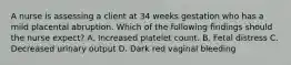 A nurse is assessing a client at 34 weeks gestation who has a mild placental abruption. Which of the following findings should the nurse expect? A. Increased platelet count. B. Fetal distress C. Decreased urinary output D. Dark red vaginal bleeding