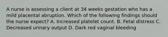 A nurse is assessing a client at 34 weeks gestation who has a mild placental abruption. Which of the following findings should the nurse expect? A. Increased platelet count. B. Fetal distress C. Decreased urinary output D. Dark red vaginal bleeding