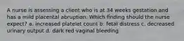 A nurse is assessing a client who is at 34 weeks gestation and has a mild placental abruption. Which finding should the nurse expect? a. increased platelet count b. fetal distress c. decreased urinary output d. dark red vaginal bleeding