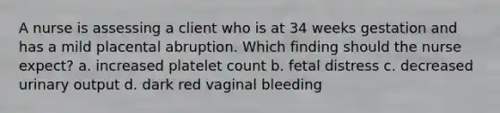 A nurse is assessing a client who is at 34 weeks gestation and has a mild placental abruption. Which finding should the nurse expect? a. increased platelet count b. fetal distress c. decreased urinary output d. dark red vaginal bleeding