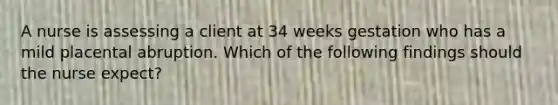 A nurse is assessing a client at 34 weeks gestation who has a mild placental abruption. Which of the following findings should the nurse expect?