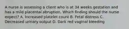 A nurse is assessing a client who is at 34 weeks gestation and has a mild placental abruption. Which finding should the nurse expect? A. Increased platelet count B. Fetal distress C. Decreased urinary output D. Dark red vaginal bleeding