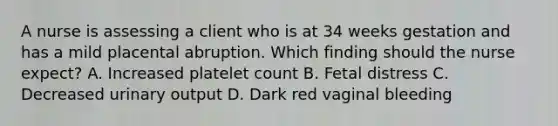 A nurse is assessing a client who is at 34 weeks gestation and has a mild placental abruption. Which finding should the nurse expect? A. Increased platelet count B. Fetal distress C. Decreased urinary output D. Dark red vaginal bleeding