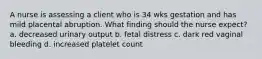 A nurse is assessing a client who is 34 wks gestation and has mild placental abruption. What finding should the nurse expect? a. decreased urinary output b. fetal distress c. dark red vaginal bleeding d. increased platelet count