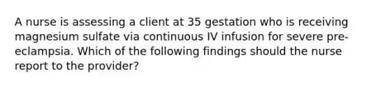 A nurse is assessing a client at 35 gestation who is receiving magnesium sulfate via continuous IV infusion for severe pre-eclampsia. Which of the following findings should the nurse report to the provider?