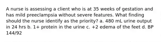 A nurse is assessing a client who is at 35 weeks of gestation and has mild preeclampsia without severe features. What finding should the nurse identify as the priority? a. 480 mL urine output in 24 hrs b. 1+ protein in the urine c. +2 edema of the feet d. BP 144/92