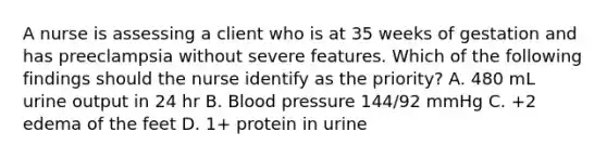 A nurse is assessing a client who is at 35 weeks of gestation and has preeclampsia without severe features. Which of the following findings should the nurse identify as the priority? A. 480 mL urine output in 24 hr B. Blood pressure 144/92 mmHg C. +2 edema of the feet D. 1+ protein in urine