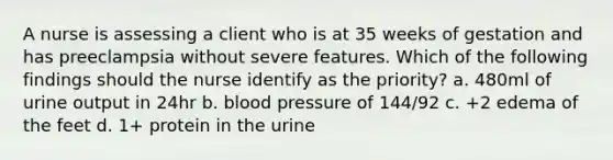 A nurse is assessing a client who is at 35 weeks of gestation and has preeclampsia without severe features. Which of the following findings should the nurse identify as the priority? a. 480ml of urine output in 24hr b. blood pressure of 144/92 c. +2 edema of the feet d. 1+ protein in the urine