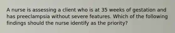 A nurse is assessing a client who is at 35 weeks of gestation and has preeclampsia without severe features. Which of the following findings should the nurse identify as the priority?