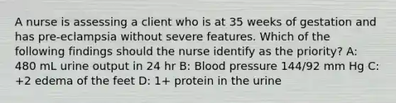 A nurse is assessing a client who is at 35 weeks of gestation and has pre-eclampsia without severe features. Which of the following findings should the nurse identify as the priority? A: 480 mL urine output in 24 hr B: Blood pressure 144/92 mm Hg C: +2 edema of the feet D: 1+ protein in the urine