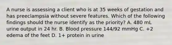 A nurse is assessing a client who is at 35 weeks of gestation and has preeclampsia without severe features. Which of the following findings should the nurse identify as the priority? A. 480 mL urine output in 24 hr. B. Blood pressure 144/92 mmHg C. +2 edema of the feet D. 1+ protein in urine