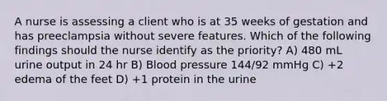 A nurse is assessing a client who is at 35 weeks of gestation and has preeclampsia without severe features. Which of the following findings should the nurse identify as the priority? A) 480 mL urine output in 24 hr B) Blood pressure 144/92 mmHg C) +2 edema of the feet D) +1 protein in the urine