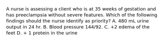 A nurse is assessing a client who is at 35 weeks of gestation and has preeclampsia without severe features. Which of the following findings should the nurse identify as priority? A. 480 mL urine output in 24 hr. B. Blood pressure 144/92. C. +2 edema of the feet D. + 1 protein in the urine