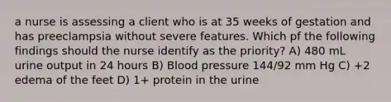 a nurse is assessing a client who is at 35 weeks of gestation and has preeclampsia without severe features. Which pf the following findings should the nurse identify as the priority? A) 480 mL urine output in 24 hours B) Blood pressure 144/92 mm Hg C) +2 edema of the feet D) 1+ protein in the urine