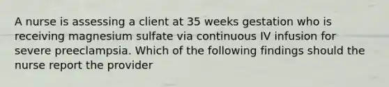 A nurse is assessing a client at 35 weeks gestation who is receiving magnesium sulfate via continuous IV infusion for severe preeclampsia. Which of the following findings should the nurse report the provider