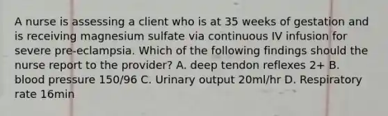 A nurse is assessing a client who is at 35 weeks of gestation and is receiving magnesium sulfate via continuous IV infusion for severe pre-eclampsia. Which of the following findings should the nurse report to the provider? A. deep tendon reflexes 2+ B. blood pressure 150/96 C. Urinary output 20ml/hr D. Respiratory rate 16min