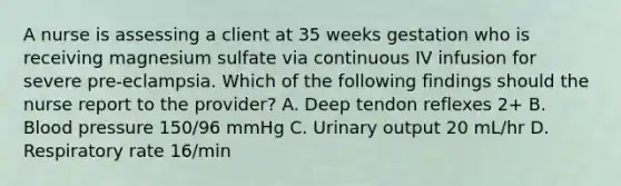 A nurse is assessing a client at 35 weeks gestation who is receiving magnesium sulfate via continuous IV infusion for severe pre-eclampsia. Which of the following findings should the nurse report to the provider? A. Deep tendon reflexes 2+ B. Blood pressure 150/96 mmHg C. Urinary output 20 mL/hr D. Respiratory rate 16/min