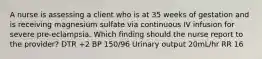 A nurse is assessing a client who is at 35 weeks of gestation and is receiving magnesium sulfate via continuous IV infusion for severe pre-eclampsia. Which finding should the nurse report to the provider? DTR +2 BP 150/96 Urinary output 20mL/hr RR 16