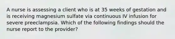 A nurse is assessing a client who is at 35 weeks of gestation and is receiving magnesium sulfate via continuous IV infusion for severe preeclampsia. Which of the following findings should the nurse report to the provider?