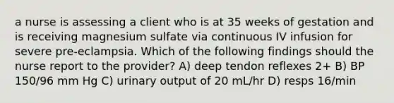 a nurse is assessing a client who is at 35 weeks of gestation and is receiving magnesium sulfate via continuous IV infusion for severe pre-eclampsia. Which of the following findings should the nurse report to the provider? A) deep tendon reflexes 2+ B) BP 150/96 mm Hg C) urinary output of 20 mL/hr D) resps 16/min