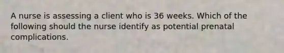 A nurse is assessing a client who is 36 weeks. Which of the following should the nurse identify as potential prenatal complications.