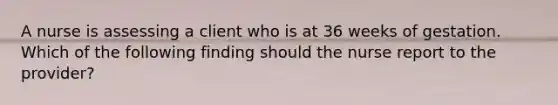 A nurse is assessing a client who is at 36 weeks of gestation. Which of the following finding should the nurse report to the provider?