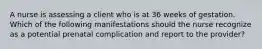 A nurse is assessing a client who is at 36 weeks of gestation. Which of the following manifestations should the nurse recognize as a potential prenatal complication and report to the provider?