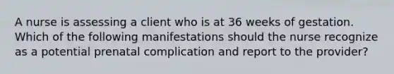 A nurse is assessing a client who is at 36 weeks of gestation. Which of the following manifestations should the nurse recognize as a potential prenatal complication and report to the provider?