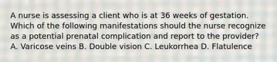 A nurse is assessing a client who is at 36 weeks of gestation. Which of the following manifestations should the nurse recognize as a potential prenatal complication and report to the provider? A. Varicose veins B. Double vision C. Leukorrhea D. Flatulence