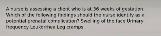 A nurse is assessing a client who is at 36 weeks of gestation. Which of the following findings should the nurse identify as a potential prenatal complication? Swelling of the face Urinary frequency Leukorrhea Leg cramps