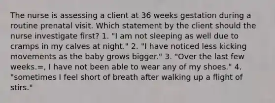 The nurse is assessing a client at 36 weeks gestation during a routine prenatal visit. Which statement by the client should the nurse investigate first? 1. "I am not sleeping as well due to cramps in my calves at night." 2. "I have noticed less kicking movements as the baby grows bigger." 3. "Over the last few weeks.=, I have not been able to wear any of my shoes." 4. "sometimes I feel short of breath after walking up a flight of stirs."