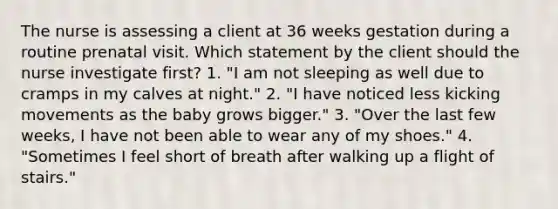 The nurse is assessing a client at 36 weeks gestation during a routine prenatal visit. Which statement by the client should the nurse investigate first? 1. "I am not sleeping as well due to cramps in my calves at night." 2. "I have noticed less kicking movements as the baby grows bigger." 3. "Over the last few weeks, I have not been able to wear any of my shoes." 4. "Sometimes I feel short of breath after walking up a flight of stairs."