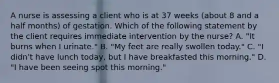 A nurse is assessing a client who is at 37 weeks (about 8 and a half months) of gestation. Which of the following statement by the client requires immediate intervention by the nurse? A. "It burns when I urinate." B. "My feet are really swollen today." C. "I didn't have lunch today, but I have breakfasted this morning." D. "I have been seeing spot this morning."