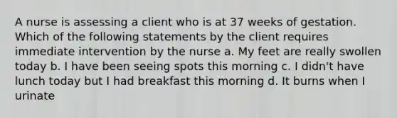 A nurse is assessing a client who is at 37 weeks of gestation. Which of the following statements by the client requires immediate intervention by the nurse a. My feet are really swollen today b. I have been seeing spots this morning c. I didn't have lunch today but I had breakfast this morning d. It burns when I urinate