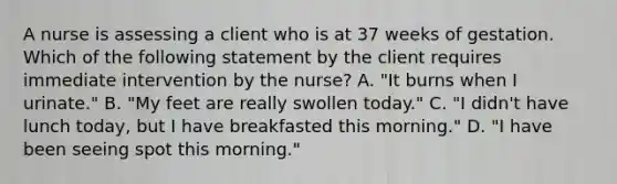 A nurse is assessing a client who is at 37 weeks of gestation. Which of the following statement by the client requires immediate intervention by the nurse? A. "It burns when I urinate." B. "My feet are really swollen today." C. "I didn't have lunch today, but I have breakfasted this morning." D. "I have been seeing spot this morning."