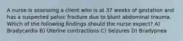 A nurse is assessing a client who is at 37 weeks of gestation and has a suspected pelvic fracture due to blunt abdominal trauma. Which of the following findings should the nurse expect? A) Bradycardia B) Uterine contractions C) Seizures D) Bradypnea