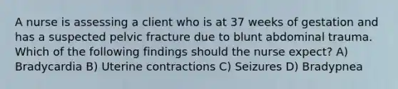 A nurse is assessing a client who is at 37 weeks of gestation and has a suspected pelvic fracture due to blunt abdominal trauma. Which of the following findings should the nurse expect? A) Bradycardia B) Uterine contractions C) Seizures D) Bradypnea