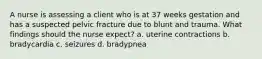 A nurse is assessing a client who is at 37 weeks gestation and has a suspected pelvic fracture due to blunt and trauma. What findings should the nurse expect? a. uterine contractions b. bradycardia c. seizures d. bradypnea