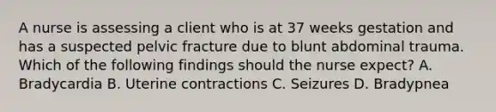 A nurse is assessing a client who is at 37 weeks gestation and has a suspected pelvic fracture due to blunt abdominal trauma. Which of the following findings should the nurse expect? A. Bradycardia B. Uterine contractions C. Seizures D. Bradypnea