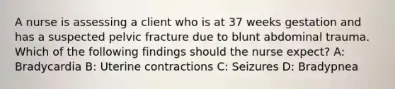 A nurse is assessing a client who is at 37 weeks gestation and has a suspected pelvic fracture due to blunt abdominal trauma. Which of the following findings should the nurse expect? A: Bradycardia B: Uterine contractions C: Seizures D: Bradypnea